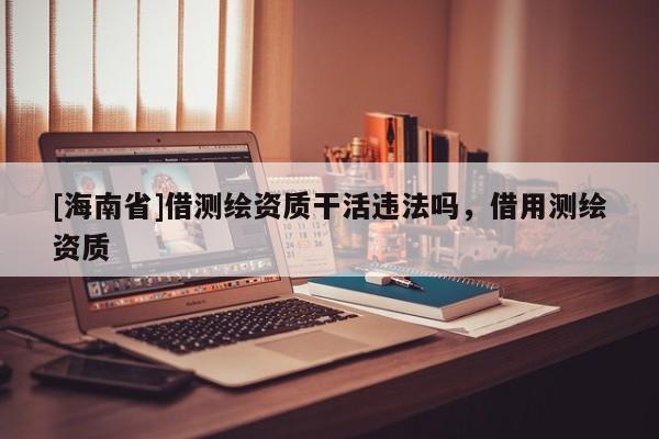 [海南省]借測繪資質干活違法嗎，借用測繪資質