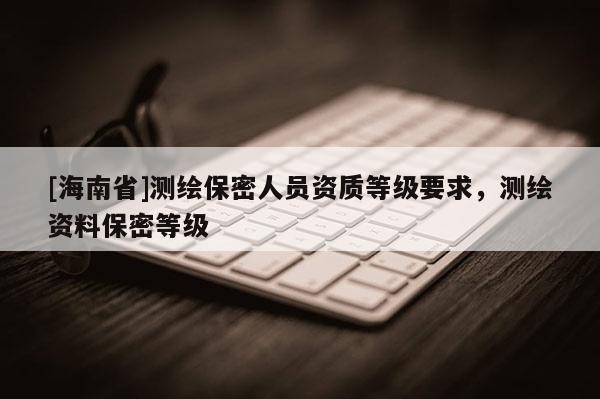 [海南省]測繪保密人員資質等級要求，測繪資料保密等級