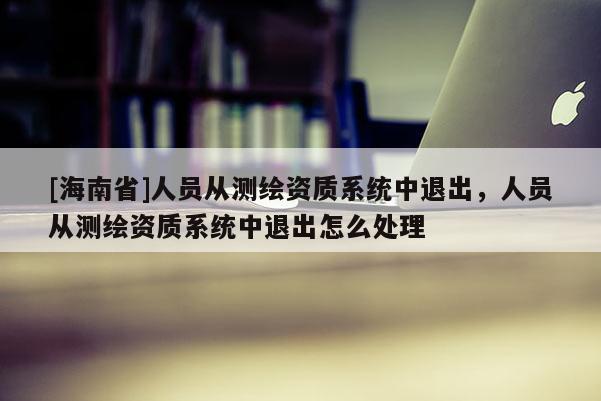 [海南省]人員從測(cè)繪資質(zhì)系統(tǒng)中退出，人員從測(cè)繪資質(zhì)系統(tǒng)中退出怎么處理