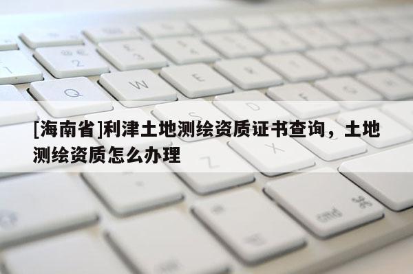 [海南省]利津土地測繪資質(zhì)證書查詢，土地測繪資質(zhì)怎么辦理
