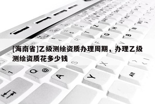 [海南省]乙級測繪資質辦理周期，辦理乙級測繪資質花多少錢