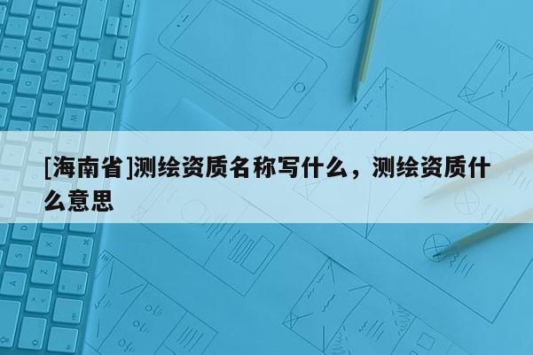 [海南省]測繪資質名稱寫什么，測繪資質什么意思