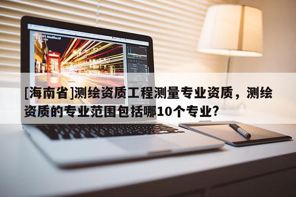 [海南省]測繪資質工程測量專業資質，測繪資質的專業范圍包括哪10個專業?