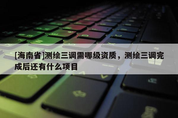 [海南省]測繪三調需哪級資質，測繪三調完成后還有什么項目