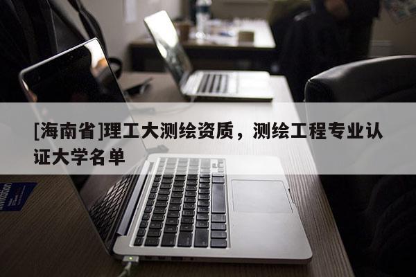 [海南省]理工大測繪資質，測繪工程專業認證大學名單