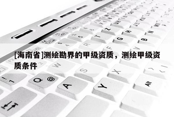 [海南省]測繪勘界的甲級資質(zhì)，測繪甲級資質(zhì)條件