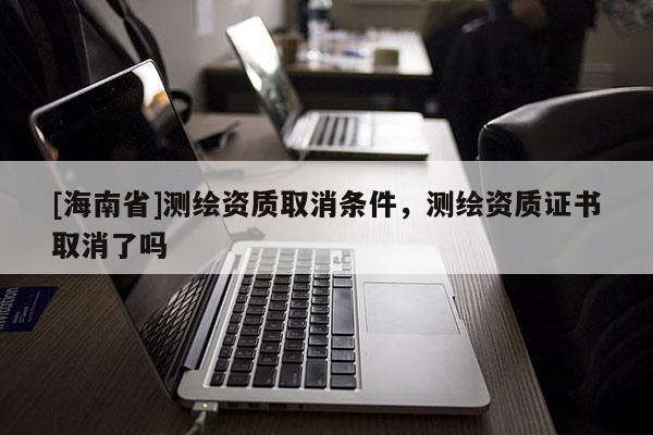 [海南省]測繪資質取消條件，測繪資質證書取消了嗎