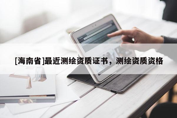 [海南省]最近測(cè)繪資質(zhì)證書(shū)，測(cè)繪資質(zhì)資格