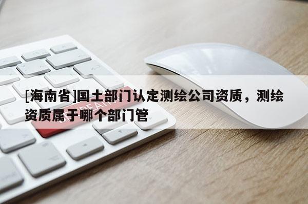 [海南省]國(guó)土部門(mén)認(rèn)定測(cè)繪公司資質(zhì)，測(cè)繪資質(zhì)屬于哪個(gè)部門(mén)管