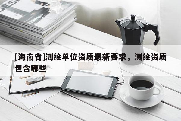 [海南省]測繪單位資質最新要求，測繪資質包含哪些