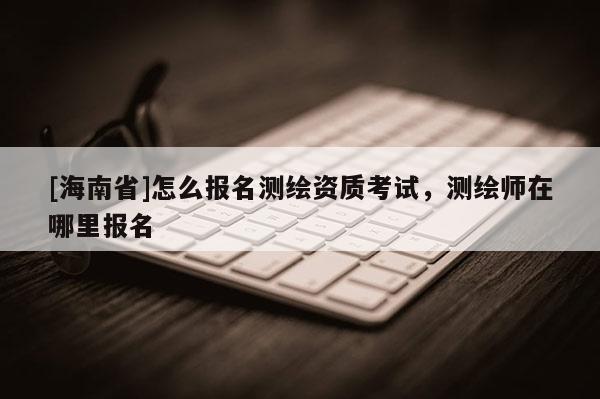 [海南省]怎么報名測繪資質(zhì)考試，測繪師在哪里報名