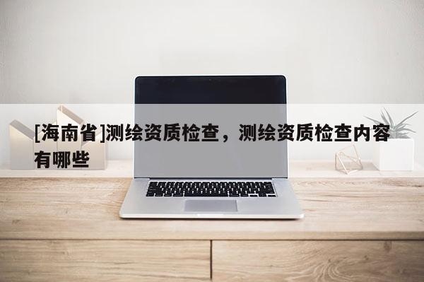 [海南省]測繪資質檢查，測繪資質檢查內容有哪些