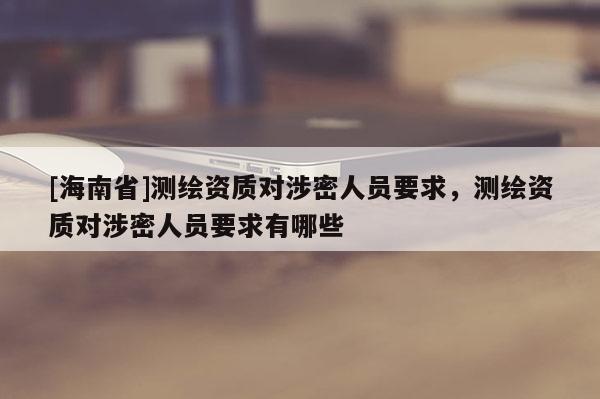 [海南省]測繪資質對涉密人員要求，測繪資質對涉密人員要求有哪些