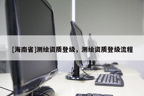 [海南省]測繪資質(zhì)登級，測繪資質(zhì)登級流程