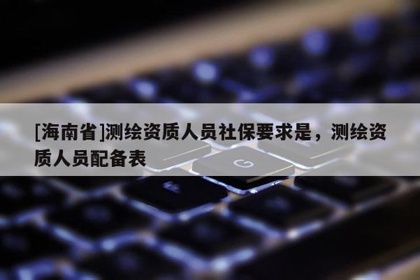 [海南省]測繪資質人員社保要求是，測繪資質人員配備表