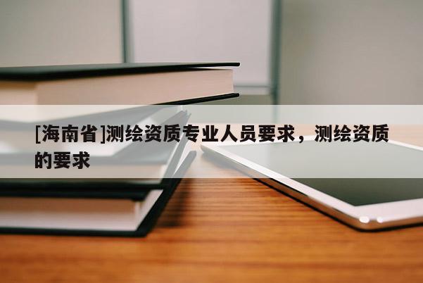 [海南省]測繪資質專業人員要求，測繪資質的要求