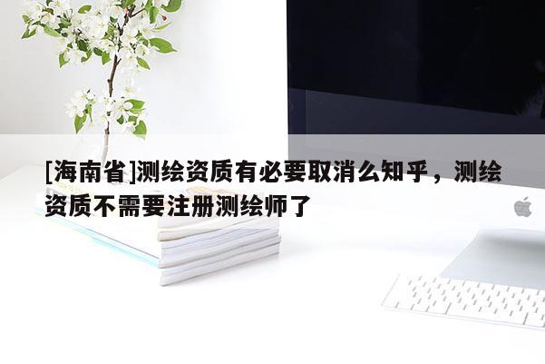 [海南省]測繪資質有必要取消么知乎，測繪資質不需要注冊測繪師了