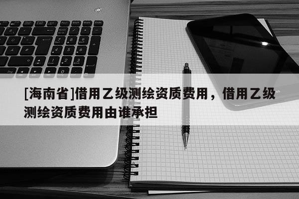 [海南省]借用乙級測繪資質費用，借用乙級測繪資質費用由誰承擔