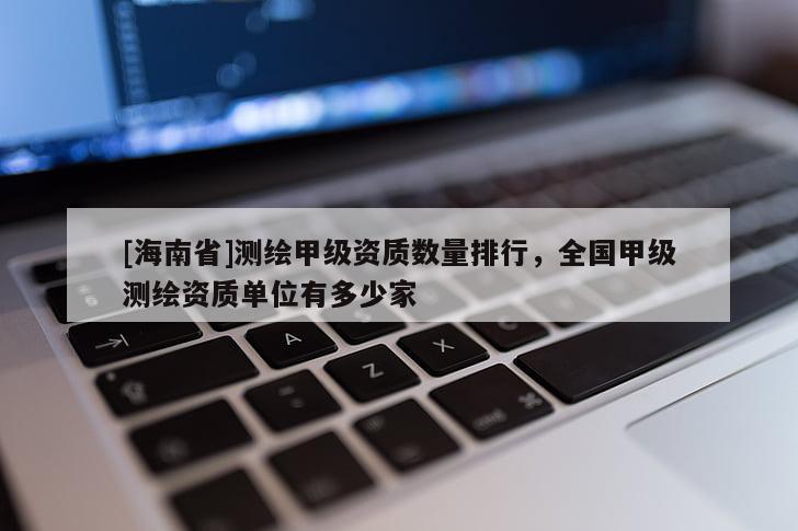 [海南省]測繪甲級資質(zhì)數(shù)量排行，全國甲級測繪資質(zhì)單位有多少家