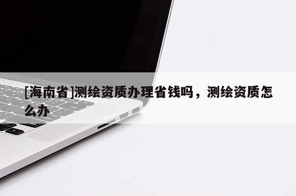 [海南省]測繪資質辦理省錢嗎，測繪資質怎么辦