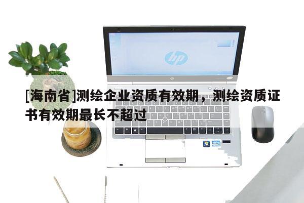 [海南省]測繪企業(yè)資質(zhì)有效期，測繪資質(zhì)證書有效期最長不超過