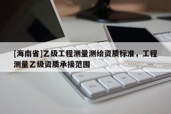 [海南省]乙級(jí)工程測(cè)量測(cè)繪資質(zhì)標(biāo)準(zhǔn)，工程測(cè)量乙級(jí)資質(zhì)承接范圍