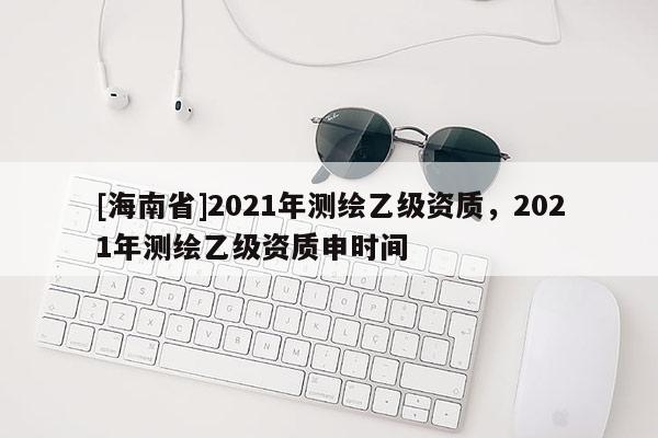 [海南省]2021年測繪乙級資質，2021年測繪乙級資質申時間