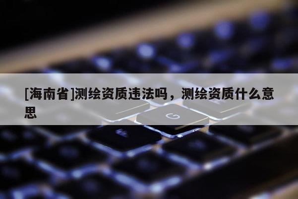 [海南省]測繪資質違法嗎，測繪資質什么意思