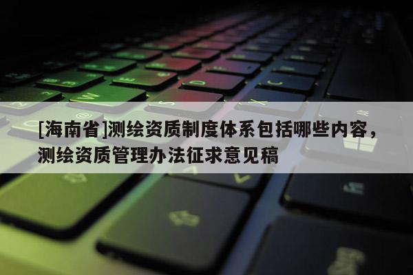 [海南省]測繪資質(zhì)制度體系包括哪些內(nèi)容，測繪資質(zhì)管理辦法征求意見稿