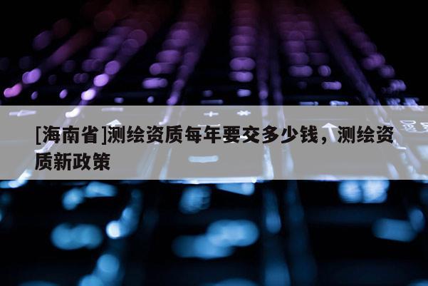 [海南省]測繪資質每年要交多少錢，測繪資質新政策