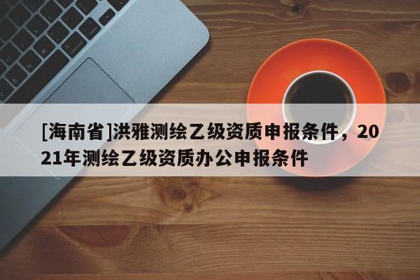[海南省]洪雅測繪乙級資質申報條件，2021年測繪乙級資質辦公申報條件