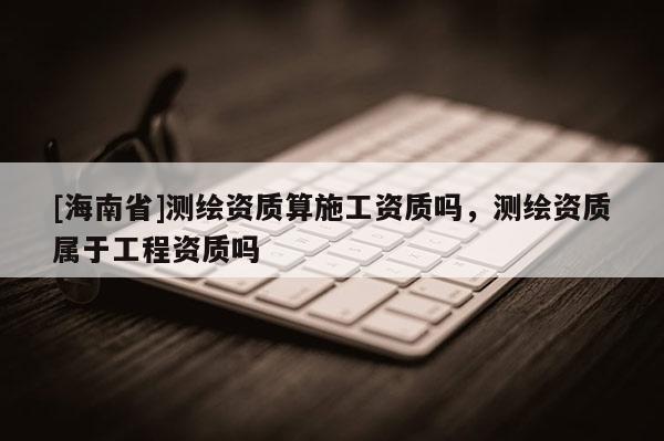 [海南省]測繪資質算施工資質嗎，測繪資質屬于工程資質嗎