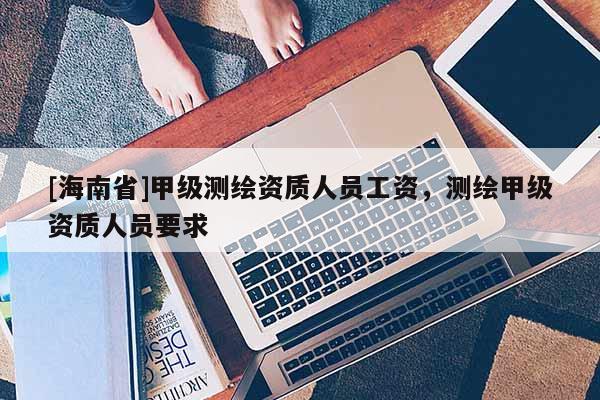 [海南省]甲級(jí)測(cè)繪資質(zhì)人員工資，測(cè)繪甲級(jí)資質(zhì)人員要求