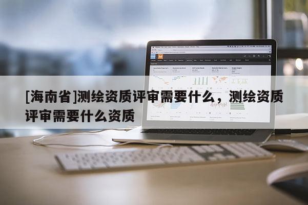 [海南省]測繪資質評審需要什么，測繪資質評審需要什么資質