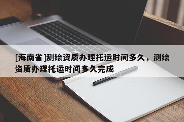 [海南省]測繪資質(zhì)辦理托運時間多久，測繪資質(zhì)辦理托運時間多久完成