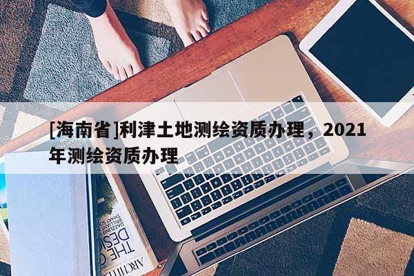 [海南省]利津土地測繪資質(zhì)辦理，2021年測繪資質(zhì)辦理