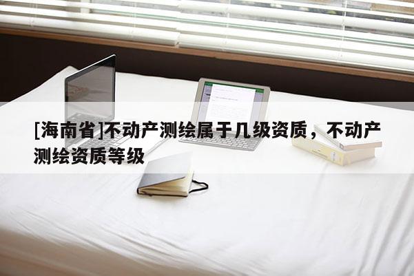 [海南省]不動產測繪屬于幾級資質，不動產測繪資質等級