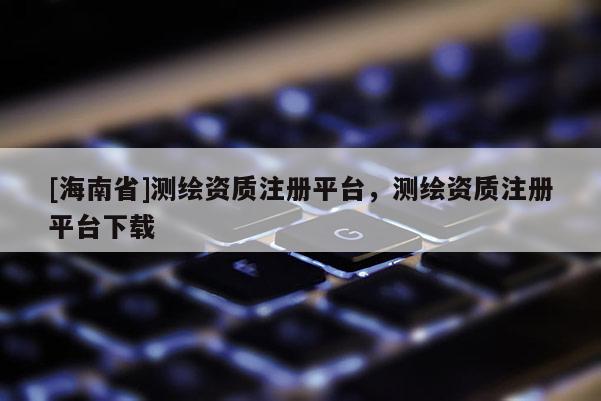 [海南省]測繪資質注冊平臺，測繪資質注冊平臺下載