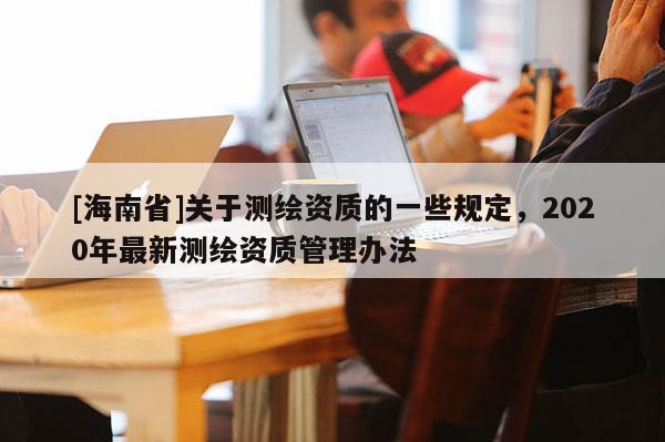 [海南省]關(guān)于測繪資質(zhì)的一些規(guī)定，2020年最新測繪資質(zhì)管理辦法