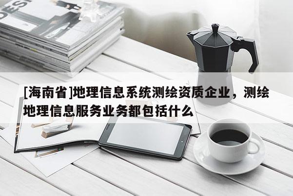 [海南省]地理信息系統(tǒng)測繪資質企業(yè)，測繪地理信息服務業(yè)務都包括什么