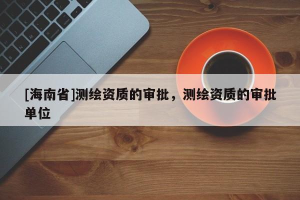 [海南省]測繪資質的審批，測繪資質的審批單位