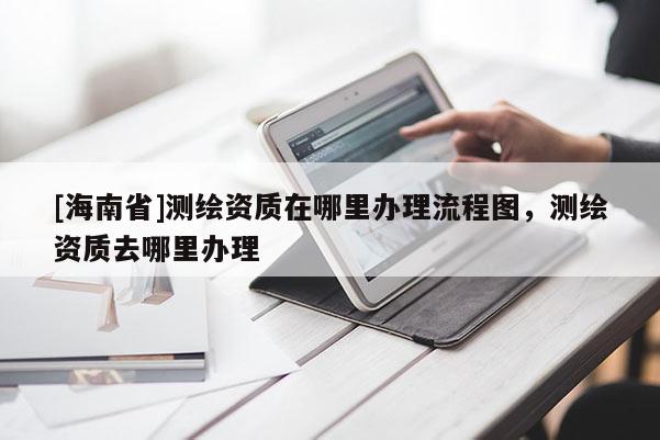 [海南省]測繪資質在哪里辦理流程圖，測繪資質去哪里辦理