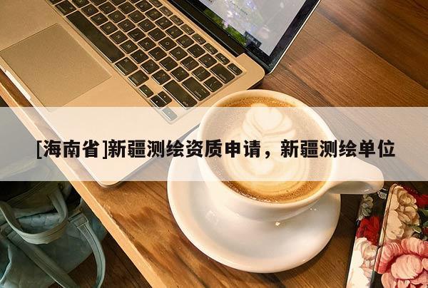 [海南省]新疆測繪資質申請，新疆測繪單位