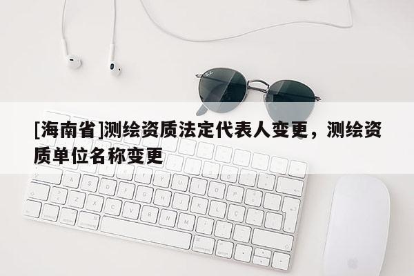 [海南省]測繪資質(zhì)法定代表人變更，測繪資質(zhì)單位名稱變更