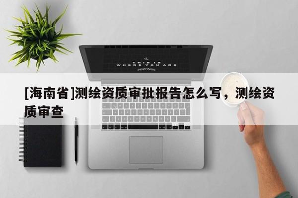 [海南省]測繪資質審批報告怎么寫，測繪資質審查