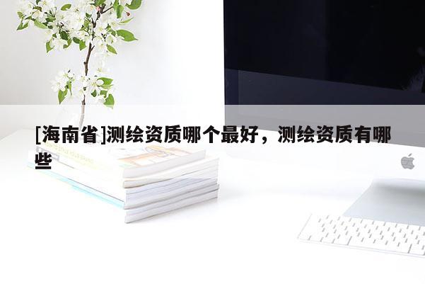 [海南省]測繪資質(zhì)哪個最好，測繪資質(zhì)有哪些