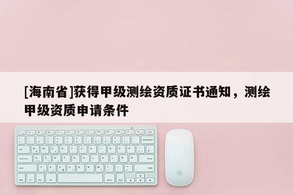 [海南省]獲得甲級測繪資質證書通知，測繪甲級資質申請條件