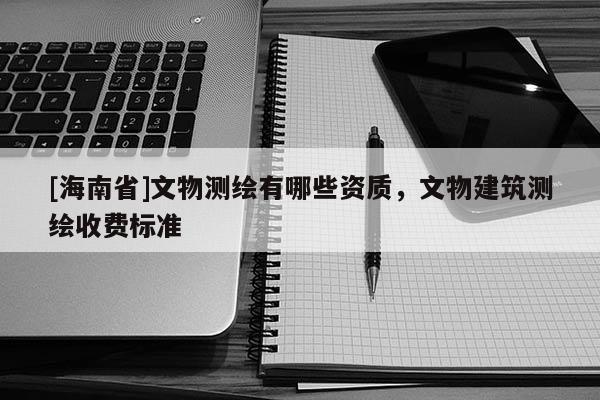 [海南省]文物測繪有哪些資質，文物建筑測繪收費標準
