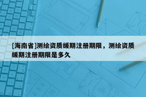 [海南省]測繪資質(zhì)緩期注冊期限，測繪資質(zhì)緩期注冊期限是多久