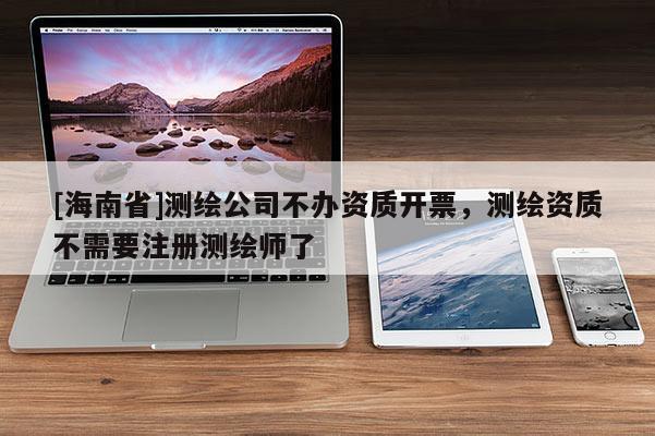 [海南省]測繪公司不辦資質開票，測繪資質不需要注冊測繪師了